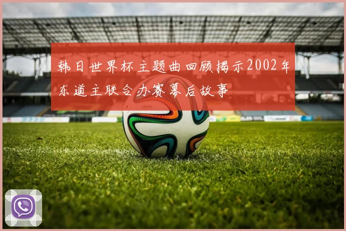韩日世界杯主题曲回顾揭示2002年东道主联合办赛幕后故事