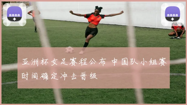亚洲杯女足赛程公布 中国队小组赛时间确定冲击晋级