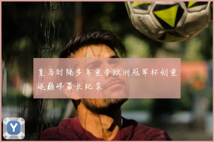 皇马时隔多年重夺欧洲冠军杯创重返巅峰最长纪录