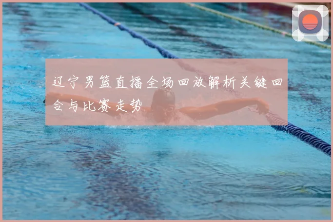 辽宁男篮直播全场回放解析关键回合与比赛走势