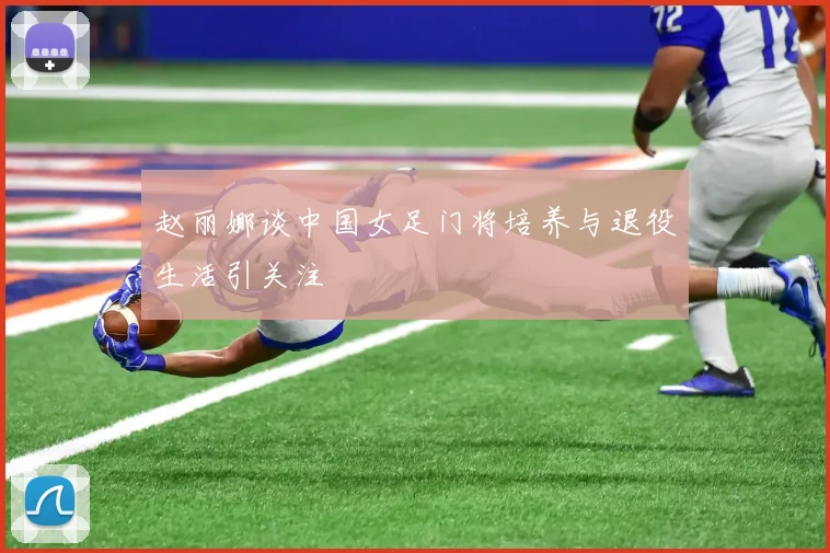 赵丽娜谈中国女足门将培养与退役生活引关注