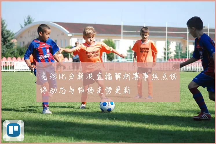 竞彩比分新浪直播解析赛事焦点伤停动态与临场走势更新