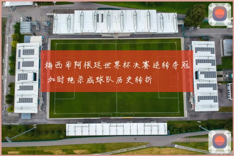 梅西率阿根廷世界杯决赛逆转夺冠 加时绝杀成球队历史转折