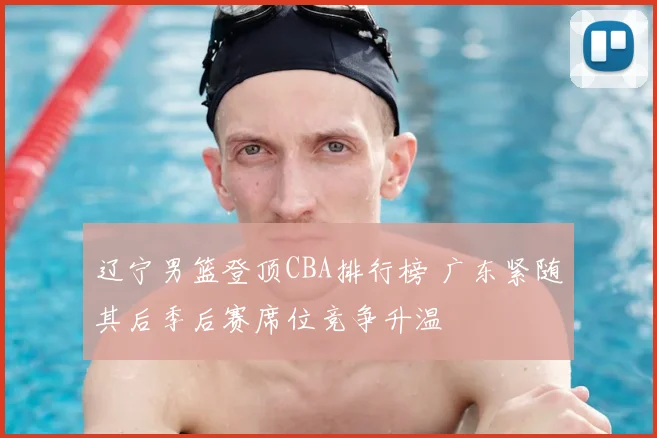 辽宁男篮登顶CBA排行榜 广东紧随其后季后赛席位竞争升温