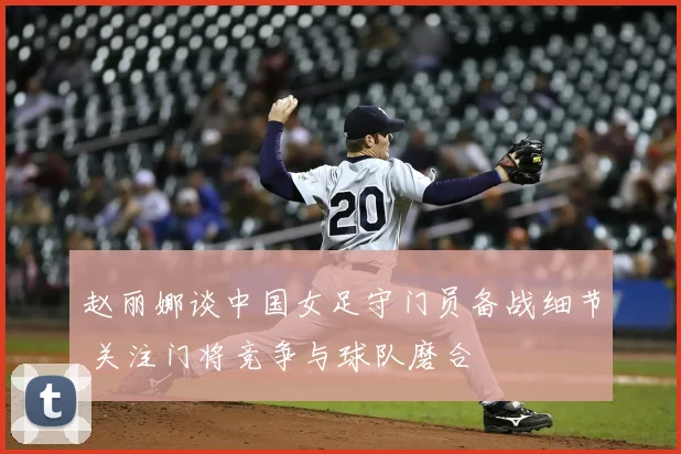 赵丽娜谈中国女足守门员备战细节 关注门将竞争与球队磨合