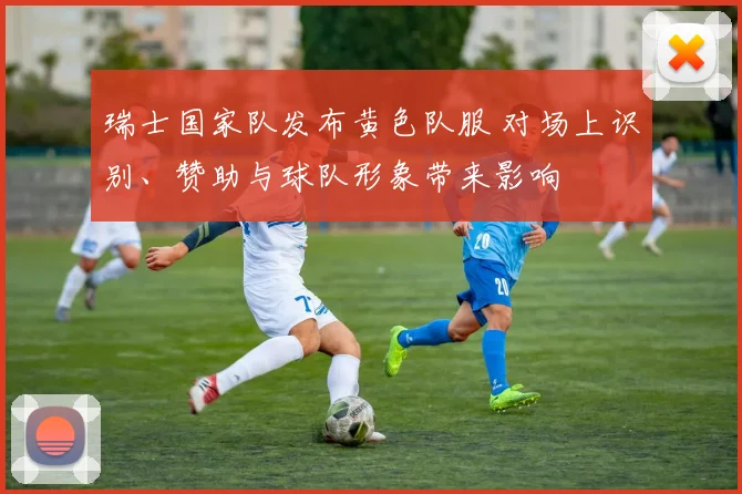 瑞士国家队发布黄色队服 对场上识别、赞助与球队形象带来影响