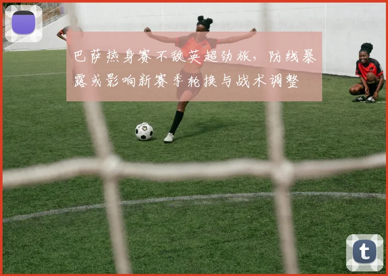 巴萨热身赛不敌英超劲旅，防线暴露或影响新赛季轮换与战术调整