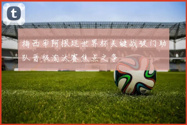 梅西率阿根廷世界杯关键战破门助队晋级淘汰赛焦点之争