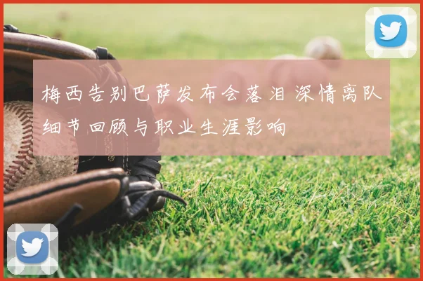 梅西告别巴萨发布会落泪 深情离队细节回顾与职业生涯影响