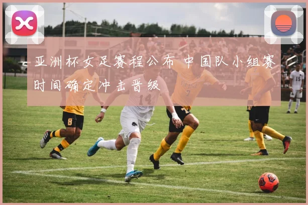 亚洲杯女足赛程公布 中国队小组赛时间确定冲击晋级