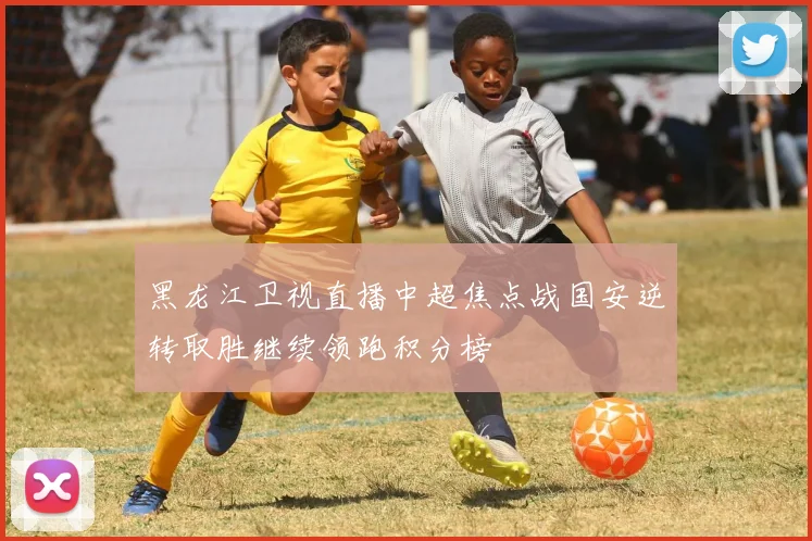 黑龙江卫视直播中超焦点战国安逆转取胜继续领跑积分榜