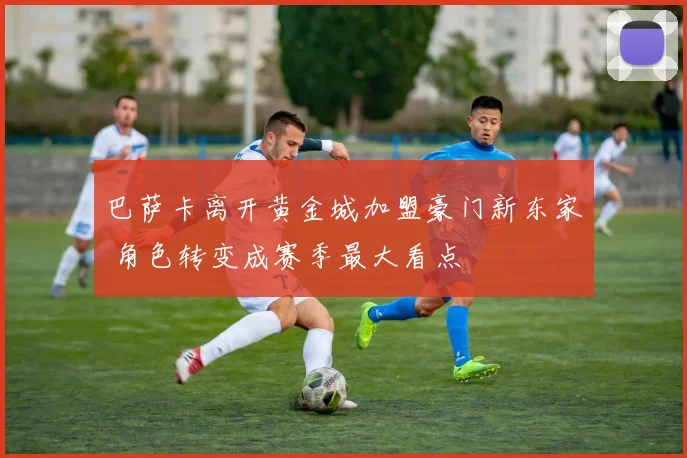 巴萨卡离开黄金城加盟豪门新东家 角色转变成赛季最大看点