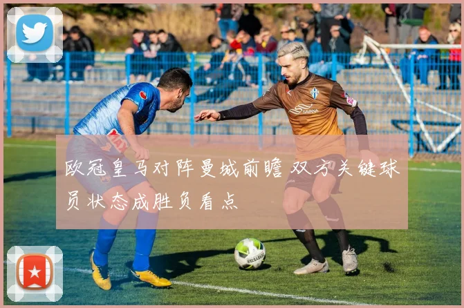 欧冠皇马对阵曼城前瞻 双方关键球员状态成胜负看点