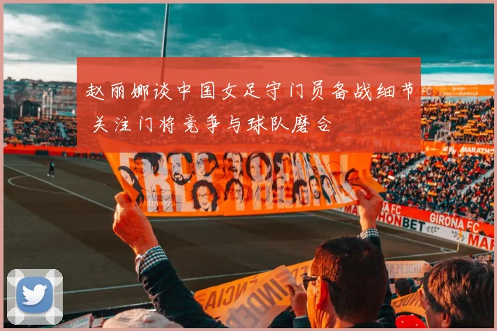 赵丽娜谈中国女足守门员备战细节 关注门将竞争与球队磨合