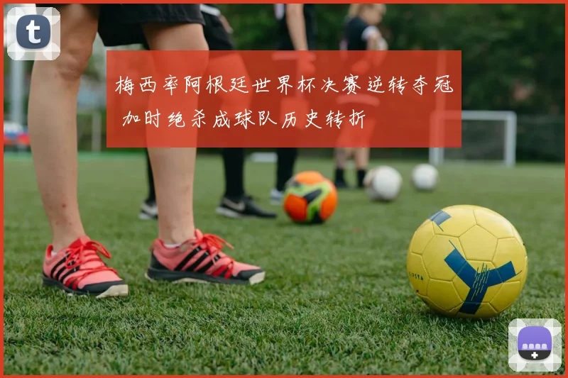 梅西率阿根廷世界杯决赛逆转夺冠 加时绝杀成球队历史转折