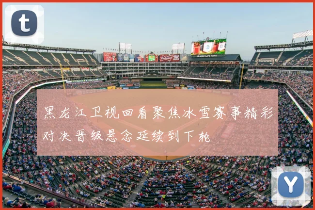 黑龙江卫视回看聚焦冰雪赛事精彩对决晋级悬念延续到下轮