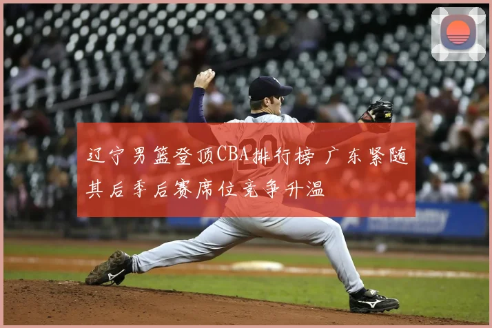 辽宁男篮登顶CBA排行榜 广东紧随其后季后赛席位竞争升温